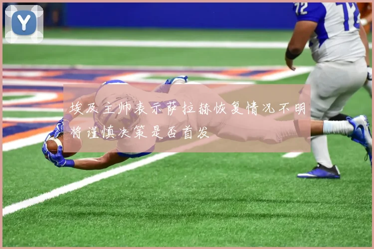埃及主帅表示萨拉赫恢复情况不明将谨慎决策是否首发
