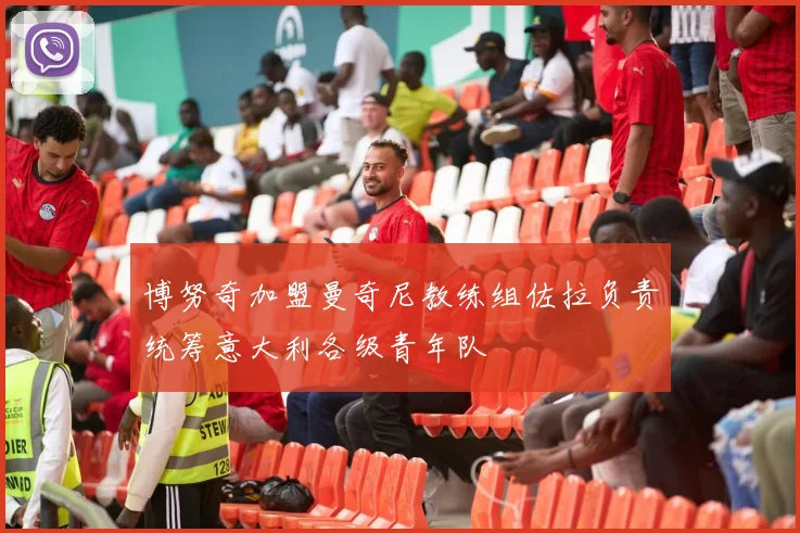 博努奇加盟曼奇尼教练组佐拉负责统筹意大利各级青年队