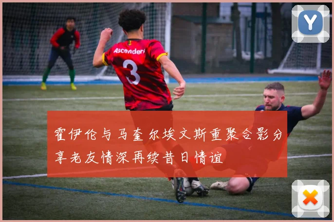 霍伊伦与马奎尔埃文斯重聚合影分享老友情深再续昔日情谊