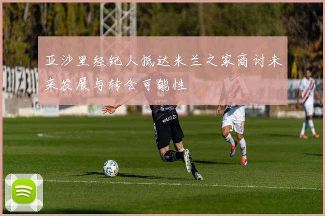 亚沙里经纪人抵达米兰之家商讨未来发展与转会可能性